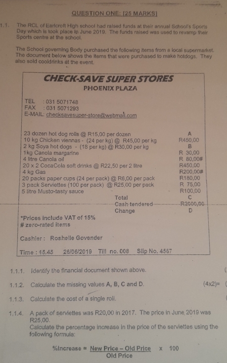 QUESTION ONE: [25 MARKS]
1.1. The RCL of Earlcroft High school had raised funds at their annual School's Sports
Day which is took place in June 2019. The funds raised was used to revamp their
Sports centre at the school.
The School governing Body purchased the following items from a local supermarket.
The document below shows the items that were purchased to make hotdogs. They
also sold cooldrinks at the event.
1.1.1. Identify the flnancial document shown above.
1.1.2. Calculate the missing values A, B, C and D. (4* 2)=
1.1.3. Calculate the cost of a single roll.
1.1.4. A pack of serviettes was R20,00 in 2017. The price in June 2019 was
R25,00.
Calculate the percentage increase in the price of the serviettes using the
following formula:
% increase= (NewPrice-OldPrice)/OldPrice  * 100