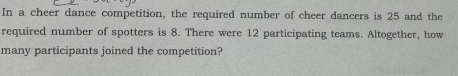 In a cheer dance competition, the required number of cheer dancers is 25 and the 
required number of spotters is 8. There were 12 participating teams. Altogether, how 
many participants joined the competition?