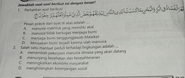 Jawablah soal-soal berikut ini dengan benar!
1. Perhatikan ayat berikut!

Pesan pokok dari ayat di atas adalah ....
A. manusia makhluk yang memiliki akal
B. manusia tidak bertugas menjaga bumi
C. menjaga bumi tanggungjawab Malaikat
D. kerusakan bumi terjadi karena ulah manusia
2. Salah satu manfaat peduli terhadap lingkungan adalah ....
A. menambah pekerjaan manusia dimasa yang akan datang
B. menunjang kesehatan dan kesejahteranan
C. meningkatkan ekonomi masyarakat
D. menghilangkan kesenjangan sosial