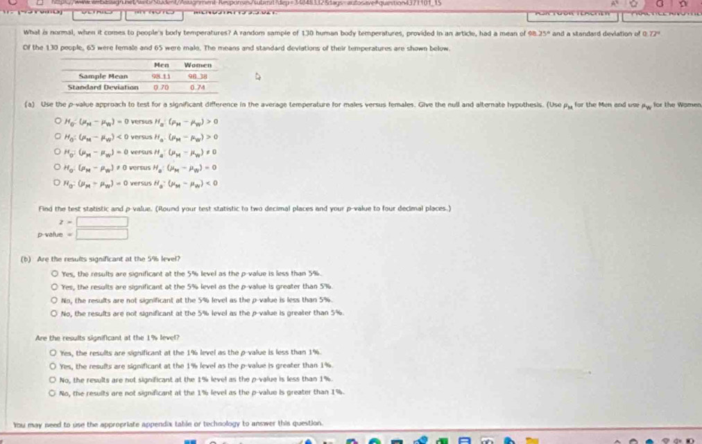 hps//www.wwbasisgn.het/web/Student/Aaxignment-Aesponss/submit?dep=348483f28dags-autosaveAquestion4371101_15
ro n
What is normal, when it comes to people's body temperatures? A random sample of 130 human body temperatures, provided in an article, had a mean of 98 25° and a standard deviation of 0 72°
Of the 130 people, 65 were female and 65 were male. The means and standard deviations of their temperatures are shown below.
(a) Use the p-value approach to test for a significant difference in the average temperature for males versus females. Give the null and alternate hypothesis. (Use μμ for the Men and use μ, for the Women
H_G-(mu _H-mu _N)=0 versus H_a(mu _H-mu _W)>0
H_0:(mu _M-mu _W)<0</tex> versus H_a.(mu _M-mu _W)>0
H_0=(mu _M-mu _w)=0 versus H_a:(mu _M-mu _N)!= 0
H_0:(mu _M-mu _N)!= 0 versus H_a:(mu _M-mu _N)=0
H_O:(mu _M-mu _N)=0 versus H_a-mu _M-mu _W)<0</tex>
Find the test statistic and p-value. (Round your test statistic to two decimal places and your p-value to four decimal places.)
z=□
p value =□
(b) Are the results significant at the 5% level?
Yes, the results are significant at the 5% level as the p-value is less than 5%.
Yes, the results are significant at the 5% level as the p-value is greater than 5%.
No, the results are not significant at the 5% level as the p-value is less than 5%.
No, the results are not significant at the 5% level as the p-value is greater than 5%.
Are the results significant at the 1% level?
Yes, the results are significant at the 1% level as the p-value is less than 1%.
Yes, the results are significant at the 1% level as the p-value is greater than 1%.
No, the results are not significant at the 1% level as the p-value is less than 1%.
No, the results are not significant at the 1% level as the p-value is greater than 1%.
You may need to use the appropriate appendix table or technology to answer this question.