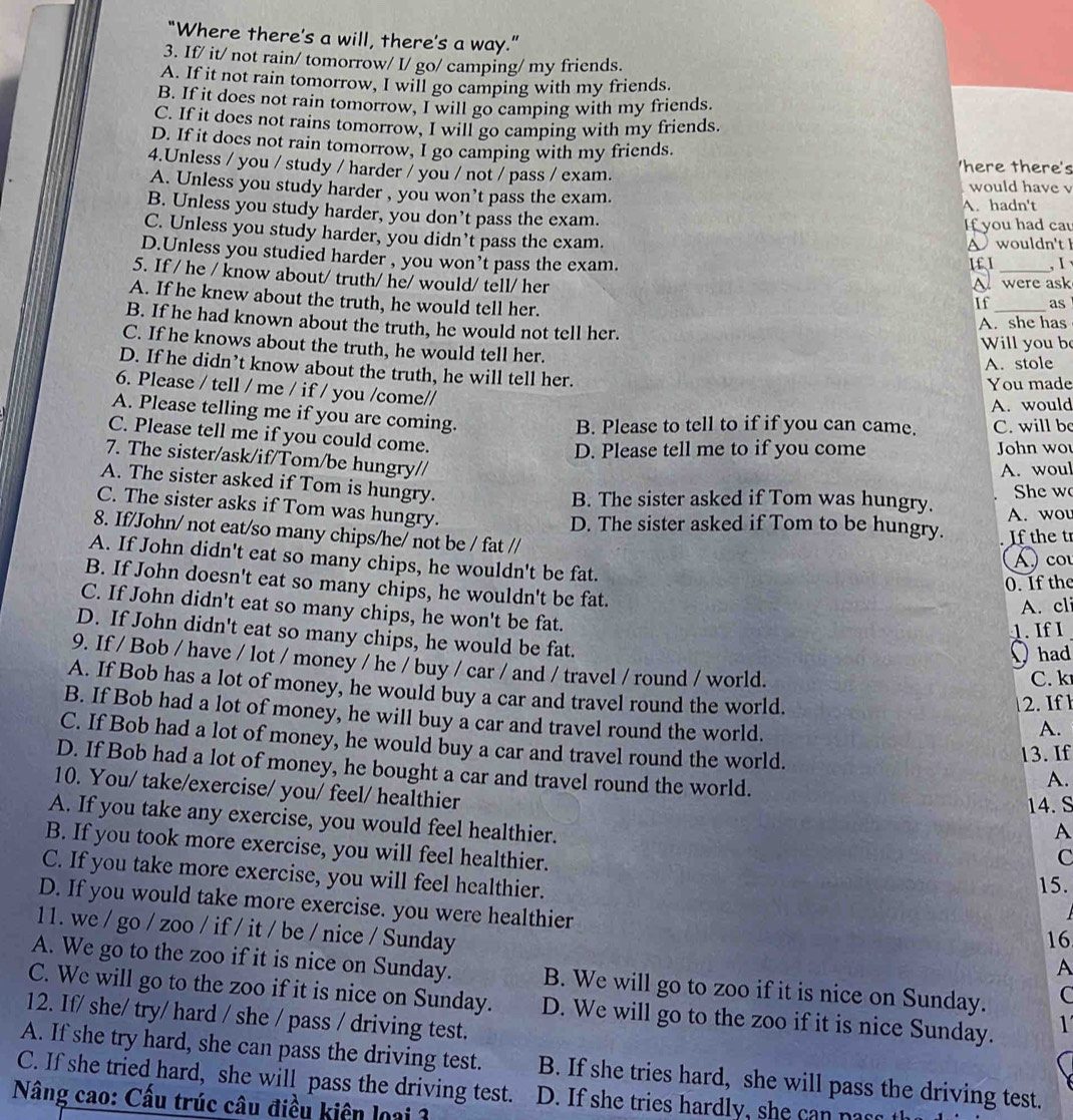 “Where there's a will, there's a way.”
3. If/ it/ not rain/ tomorrow/ I/ go/ camping/ my friends.
A. If it not rain tomorrow, I will go camping with my friends.
B. If it does not rain tomorrow, I will go camping with my friends.
C. If it does not rains tomorrow, I will go camping with my friends.
D. If it does not rain tomorrow, I go camping with my friends.
4.Unless / you / study / harder / you / not / pass / exam.
'here there's
would have v
A. Unless you study harder , you won’t pass the exam.
A. hadn't
B. Unless you study harder, you don’t pass the exam.
If you had ca
C. Unless you study harder, you didn’t pass the exam.
A wouldn't h
D.Unless you studied harder , you won’t pass the exam.
I£ I _, Ⅰ 
5. If / he / know about/ truth/ he/ would/ tell/ her
A were ask
A. If he knew about the truth, he would tell her.
If_ as
B. If he had known about the truth, he would not tell her.
A. she has
Will you b
C. If he knows about the truth, he would tell her.
A. stole
D. If he didn’t know about the truth, he will tell her.
You made
6. Please / tell / me / if / you /come//
A. would
A. Please telling me if you are coming.
B. Please to tell to if if you can came. C. will be
C. Please tell me if you could come.
D. Please tell me to if you come John wo
7. The sister/ask/if/Tom/be hungry//
A. woul
A. The sister asked if Tom is hungry.
B. The sister asked if Tom was hungry. She w
C. The sister asks if Tom was hungry.
D. The sister asked if Tom to be hungry. A. wou
8. If/John/ not eat/so many chips/he/ not be / fat //
If the tr
A  co
A. If John didn't eat so many chips, he wouldn't be fat.
0. If the
B. If John doesn't eat so many chips, he wouldn't be fat.
A. cli
C. If John didn't eat so many chips, he won't be fat.
1. If I
D. If John didn't eat so many chips, he would be fat.
O had
9. If / Bob / have / lot / money / he / buy / car / and / travel / round / world.
C. k
A. If Bob has a lot of money, he would buy a car and travel round the world. A.
2. If 
B. If Bob had a lot of money, he will buy a car and travel round the world.
C. If Bob had a lot of money, he would buy a car and travel round the world.
13. If
D. If Bob had a lot of money, he bought a car and travel round the world.
A.
10. You/ take/exercise/ you/ feel/ healthier
14. S
A. If you take any exercise, you would feel healthier.
A
B. If you took more exercise, you will feel healthier.
C
C. If you take more exercise, you will feel healthier.
15.
D. If you would take more exercise. you were healthier
11. we / go / zoo / if / it / be / nice / Sunday
16
  
A. We go to the zoo if it is nice on Sunday. B. We will go to zoo if it is nice on Sunday. C
C. We will go to the zoo if it is nice on Sunday. D. We will go to the zoo if it is nice Sunday. 1
12. If/ she/ try/ hard / she / pass / driving test.
A. If she try hard, she can pass the driving test.
C. If she tried hard, she will pass the driving test. B. If she tries hard, she will pass the driving test.
Nâng cao: Cấu trúc câu điều kiên loại 3
D. If she tries hardly, she   p