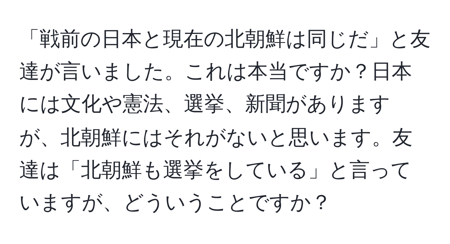 「戦前の日本と現在の北朝鮮は同じだ」と友達が言いました。これは本当ですか？日本には文化や憲法、選挙、新聞がありますが、北朝鮮にはそれがないと思います。友達は「北朝鮮も選挙をしている」と言っていますが、どういうことですか？