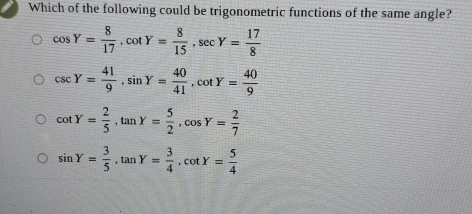 Which of the following could be trigonometric functions of the same angle?
cos Y= 8/17 , cot Y= 8/15 , sec Y= 17/8 
csc Y= 41/9 , sin Y= 40/41 , cot Y= 40/9 
cot Y= 2/5 , tan Y= 5/2 , cos Y= 2/7 
sin Y= 3/5 , tan Y= 3/4 , cot Y= 5/4 