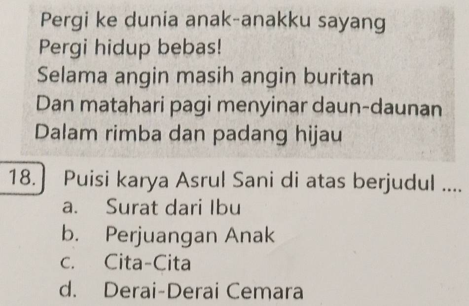 Pergi ke dunia anak-anakku sayang
Pergi hidup bebas!
Selama angin masih angin buritan
Dan matahari pagi menyinar daun-daunan
Dalam rimba dan padang hijau
18. ] Puisi karya Asrul Sani di atas berjudul ....
a. Surat dari Ibu
b. Perjuangan Anak
c. Cita-Cita
d. Derai-Derai Cemara