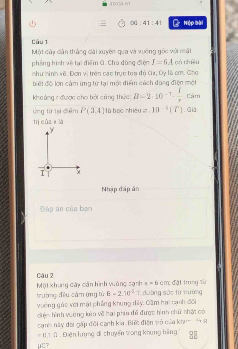 azota.vn 
00:41:41 Nộp bài 
Câu 1 
Một dây dẫn thầng dài xuyên qua và vuông góc với mặt 
phầng hình vẽ tại điểm O. Cho dòng điện I=6A có chiều 
như hình vẽ. Đơn vị trên các trục toạ độ Ox, Oy là cm. Cho 
biết độ lớn cảm ứng từ tại một điểm cách dòng điện một 
khoảng r được cho bởi công thức: B=2· 10^(-7)·  I/r . Cảm 
ứng từ tại điểm P(3,4) là bao nhiêu x x.10^(-5)(T). Giá 
trị cua* 1a
Nhập đáp án 
Đáp án của bạn 
Câu 2 
Một khung dây dẫn hình vuông cạnh a=6cm; đặt trong từ 
trường đều cảm ứng từ B=2.10^(-2)T;, đường sức từ trường 
vuông góc với mặt phầng khung dây. Cầm hai cạnh đối 
diện hình vuông kéo về hai phía để được hình chữ nhật có 
cạnh này dài gấp đôi cạnh kia. Biết điện trở của khu- 'à R
=0,1Omega. Điện lượng di chuyển trong khung bằng a
□ C 7