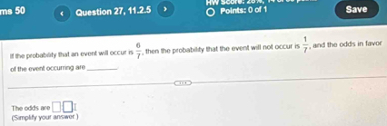 ms 50 Question 27, 1.1.7.K 〇 Points: 0 of 1 Save 
If the probability that an event will occur is  6/7  , then the probability that the event will not occur is  1/7  , and the odds in favor 
of the event occurring are_ 
_ 
The odds are □ □
(Simplify your answer )