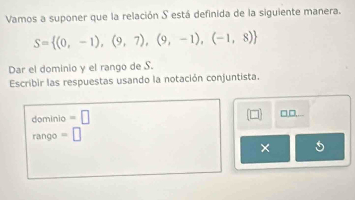 Vamos a suponer que la relación S está definida de la siguiente manera.
S= (0,-1),(9,7),(9,-1),(-1,8)
Dar el dominio y el rango de S. 
Escribir las respuestas usando la notación conjuntista. 
dominio =□
(□ ) □,□,.
rango =□
×