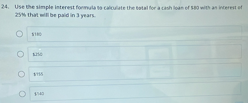 Use the simple interest formula to calculate the total for a cash loan of $80 with an interest of
25% that will be paid in 3 years.
$180
$250
$155
$140