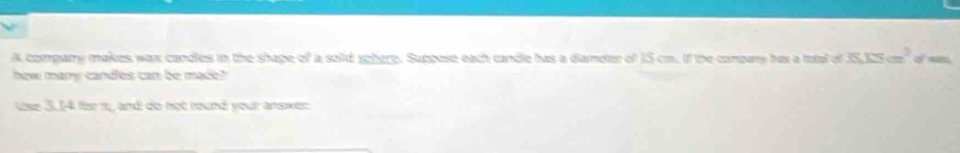 A company makes wax candles in the shape of a sold sphere. Suppose each candle has a dameter of IS cm. If the compary has a total of 35.13cm^2
how many candles can be made? 
Use 3.14 für 1, and do not round your answer: