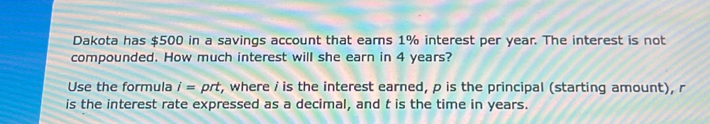 Dakota has $500 in a savings account that earns 1% interest per year. The interest is not 
compounded. How much interest will she earn in 4 years? 
Use the formula i= prt, where i is the interest earned, p is the principal (starting amount), r
is the interest rate expressed as a decimal, and t is the time in years.