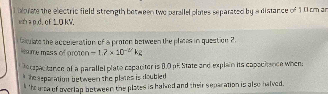 Calculate the electric field strength between two parallel plates separated by a distance of 1.0 cm an 
wth a p.d. of 1.0 kV. 
Calculate the acceleration of a proton between the plates in question 2. 
ssume mass of proton =1.7* 10^(-27)kg
the capacitance of a parallel plate capacitor is 8.0 pF. State and explain its capacitance when: 
the separation between the plates is doubled . 
the area of overlap between the plates is halved and their separation is also halved.