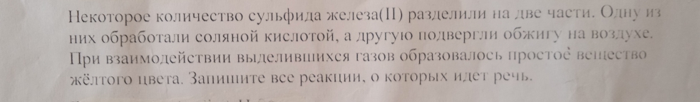 Некоторое количество сульфида железа(Π) разлелили на лдве части. Олηу из 
них обработали соляной кислотой, а другуιо полвергли обжигу на возлухе. 
Пρи взаимолейсτвии вылеливцихся газов образовалось простοе вепеств 
κёлтого цвета. Запишиτе все реакции, о коτорых илет речь.