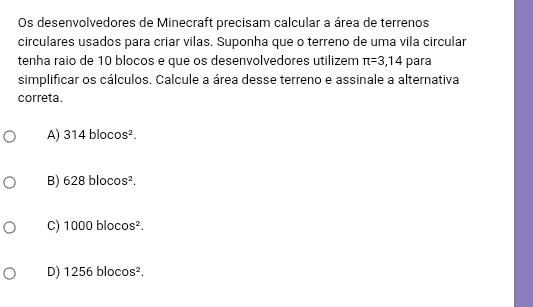 Os desenvolvedores de Minecraft precisam calcular a área de terrenos
circulares usados para criar vilas. Suponha que o terreno de uma vila circular
tenha raio de 10 blocos e que os desenvolvedores utilizem π =3,14 para
simplificar os cálculos. Calcule a área desse terreno e assinale a alternativa
correta.
A) 314 bloco 5^2
B) 628 bloco S^2.
C) 1000 bloco S^2.
D) 1256 blocos².