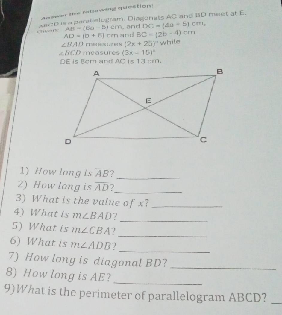 Answer the following question:
BCD is a parallelogram. Diagonals AC and BD meet at E. 
Given; AB=(6a-5)cm , and DC=(4a+5)cm,
AD=(b+8)cm and BC=(2b-4)cm
∠ BAD measures (2x+25)^circ while
∠ BCD measures (3x-15)^circ 
DE is 8cm and AC is 13 cm. 
1) How long is overline AB 2_ 
2) How long is overline AD 2_ 
3) What is the value of x?_ 
_ 
4) What is m∠ BAD ? 
5) What is m∠ CBA ?_ 
6) What is m∠ ADB ? 
_ 
7) How long is diagonal BD?_ 
8) How long is AE?_ 
9)What is the perimeter of parallelogram ABCD?_