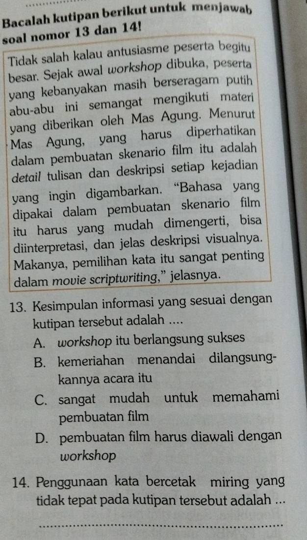 Bacalah kutipan berikut untuk menjawab
soal nomor 13 dan 14!
Tidak salah kalau antusiasme peserta begitu
besar. Sejak awal workshop dibuka, peserta
yang kebanyakan masih berseragam putih
abu-abu ini semangat mengikuti materi
yang diberikan oleh Mas Agung. Menurut
Mas Agung, yang harus diperhatikan
dalam pembuatan skenario film itu adalah
detail tulisan dan deskripsi setiap kejadian
yang ingin digambarkan. “Bahasa yang
dipakai dalam pembuatan skenario film
itu harus yang mudah dimengerti, bisa
diinterpretasi, dan jelas deskripsi visualnya.
Makanya, pemilihan kata itu sangat penting
dalam movie scriptwriting,” jelasnya.
13. Kesimpulan informasi yang sesuai dengan
kutipan tersebut adalah ....
A. workshop itu berlangsung sukses
B. kemeriahan menandai dilangsung-
kannya acara itu
C. sangat mudah untuk memahami
pembuatan film
D. pembuatan film harus diawali dengan
workshop
14. Penggunaan kata bercetak miring yang
tidak tepat pada kutipan tersebut adalah ...
_