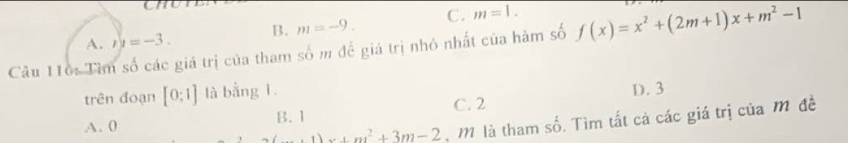 CHU
C. m=1. 
B. m=-9.
A. n=-3. 
Câu 116: Tìm số các giá trị của tham số m đề giá trị nhỏ nhất của hàm số f(x)=x^2+(2m+1)x+m^2-1
trên đoạn [0:1] là bằng 1.
C. 2 D. 3
B. 1
A. 0
(...1)x+m^2^2+ 3m-2 M là tham số. Tìm tất cả các giá trị của m đề