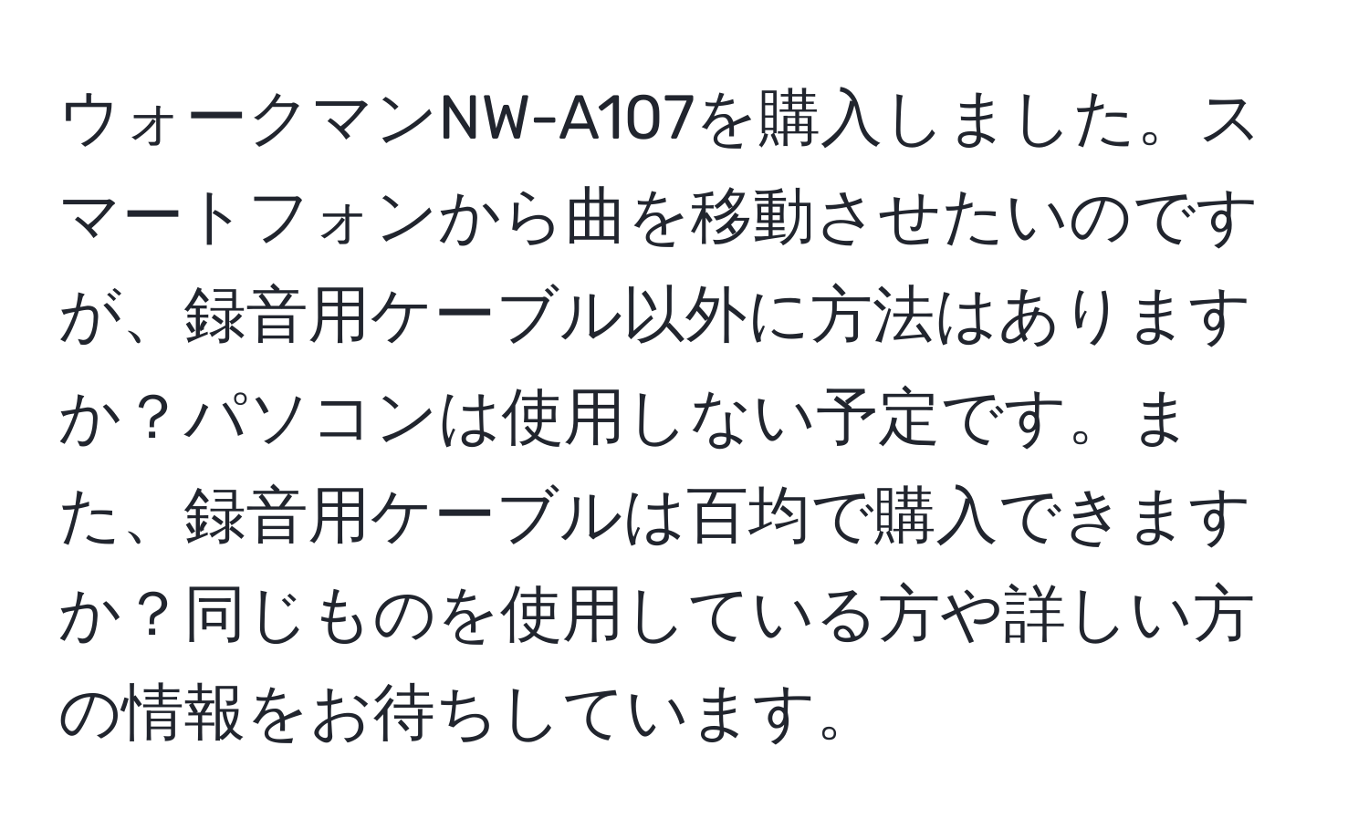 ウォークマンNW-A107を購入しました。スマートフォンから曲を移動させたいのですが、録音用ケーブル以外に方法はありますか？パソコンは使用しない予定です。また、録音用ケーブルは百均で購入できますか？同じものを使用している方や詳しい方の情報をお待ちしています。