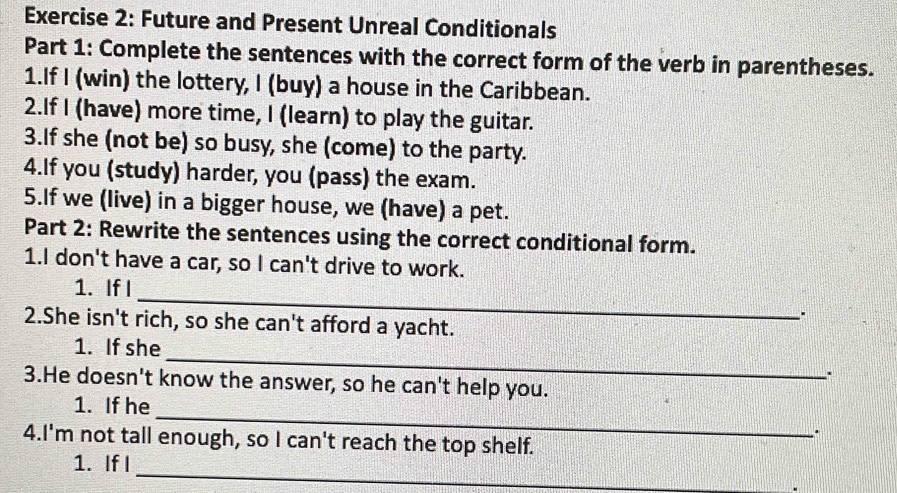 Future and Present Unreal Conditionals 
Part 1: Complete the sentences with the correct form of the verb in parentheses. 
1.If I (win) the lottery, I (buy) a house in the Caribbean. 
2.If I (have) more time, I (learn) to play the guitar. 
3.If she (not be) so busy, she (come) to the party. 
4.If you (study) harder, you (pass) the exam. 
5.If we (live) in a bigger house, we (have) a pet. 
Part 2: Rewrite the sentences using the correct conditional form. 
1.I don't have a car, so I can't drive to work. 
_ 
1. If I 
2.She isn't rich, so she can't afford a yacht. 
_ 
1. If she 
. 
3.He doesn't know the answer, so he can't help you. 
_ 
1. If he 
. 
4.I'm not tall enough, so I can't reach the top shelf. 
_ 
1. IfI 
.