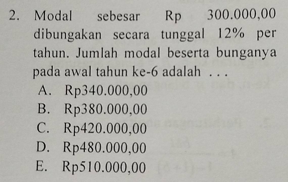 Modal sebesar Rp 300.000,00
dibungakan secara tunggal 12% per
tahun. Jumlah modal beserta bunganya
pada awal tahun ke- 6 adalah . . .
A. Rp340.000,00
B. Rp380.000,00
C. Rp420.000,00
D. Rp480.000,00
E. Rp510.000,00