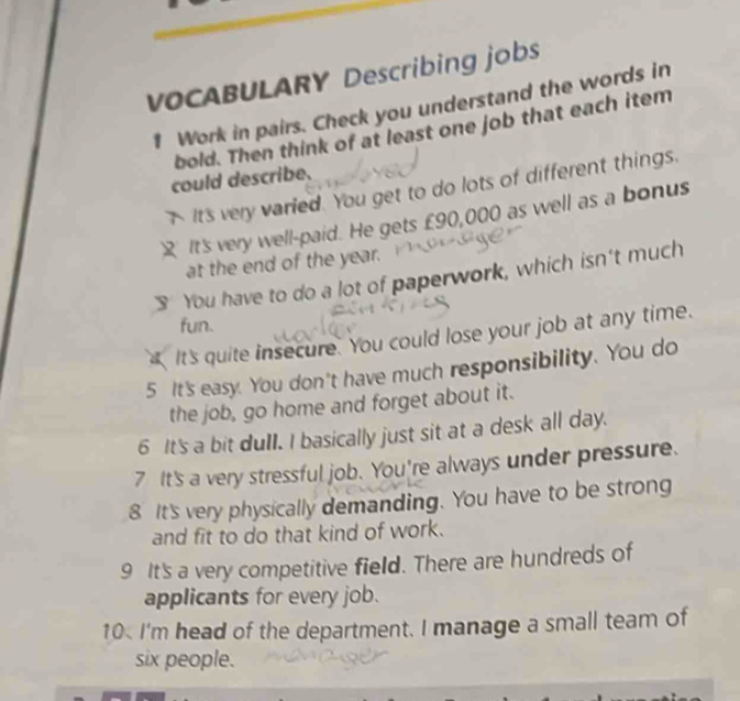 VOCABULARY Describing jobs 
Work in pairs. Check you understand the words in 
bold. Then think of at least one job that each item 
could describe. 
It's very varied. You get to do lots of different things. 
It's very well-paid. He gets £90,000 as well as a bonus 
at the end of the year. 
3 You have to do a lot of paperwork, which isn't much 
fun. 
It's quite insecure. You could lose your job at any time. 
5 It's easy. You don't have much responsibility. You do 
the job, go home and forget about it. 
6 It's a bit duII. I basically just sit at a desk all day. 
7 It's a very stressful job. You're always under pressure. 
8 It's very physically demanding. You have to be strong 
and fit to do that kind of work. 
9 It's a very competitive field. There are hundreds of 
applicants for every job. 
10 I'm head of the department. I manage a small team of 
six people.