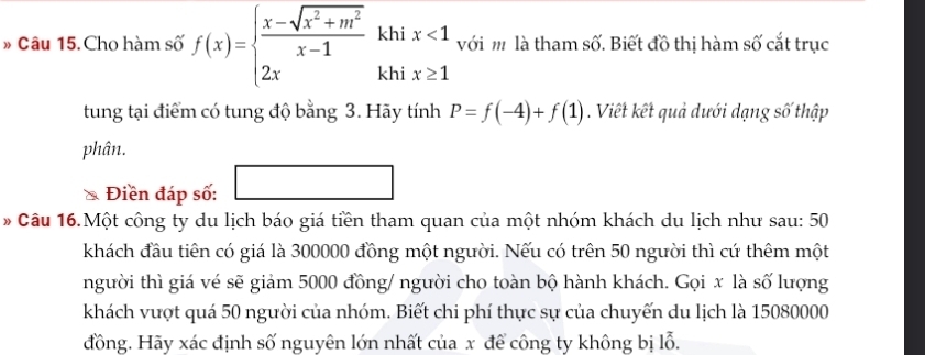 khi x<1</tex> với m là tham số. Biết đồ thị hàm số cắt trục 
» Câu 15. Cho hàm số f(x)=beginarrayl  (x-sqrt(x^2+m^2))/x-1  2xendarray. khi x≥ 1
tung tại điểm có tung độ bằng 3. Hãy tính P=f(-4)+f(1). Viết kết quả dưới dạng số thập 
phân. 
Điền đáp số: 
* Câu 16.Một công ty du lịch báo giá tiền tham quan của một nhóm khách du lịch như sau: 50 
khách đầu tiên có giá là 300000 đồng một người. Nếu có trên 50 người thì cứ thêm một 
người thì giá vé sẽ giảm 5000 đồng/ người cho toàn bộ hành khách. Gọi x là số lượng 
khách vượt quá 50 người của nhóm. Biết chi phí thực sự của chuyến du lịch là 15080000
đồng. Hãy xác định số nguyên lớn nhất của x để công ty không bị lỗ.