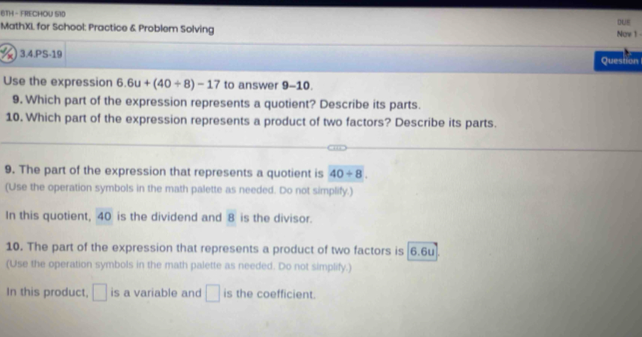 6TH - FRECHOU 510 
DUE 
MathXL for School: Practice & Problem Solving Nov 1 - 
3.4.PS-19 Question 
Use the expression 6.6u+(40/ 8)-17 to answer 9-10. 
9. Which part of the expression represents a quotient? Describe its parts. 
10. Which part of the expression represents a product of two factors? Describe its parts. 
9. The part of the expression that represents a quotient is 40/ 8. 
(Use the operation symbols in the math palette as needed. Do not simplify.) 
In this quotient, 40 is the dividend and 8 is the divisor. 
10. The part of the expression that represents a product of two factors is [6.6u]. 
(Use the operation symbols in the math palette as needed. Do not simplify.) 
In this product, □ is a variable and □ is the coefficient.