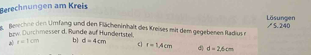 Berechnungen am Kreis
Lösungen
8. Berechne en Umf ng und den Flächeninhalt des Kreises mit dem gegebenen Rdius r ↗ S. 240
bzw. Durchmesser d. Runde auf Hundertstel.
a) r=1cm b) d=4cm c) r=1,4cm d) d=2,6cm