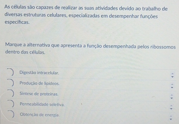 As células são capazes de realizar as suas atividades devido ao trabalho de
diversas estruturas celulares, especializadas em desempenhar funções
específicas.
Marque a alternativa que apresenta a função desempenhada pelos ribossomos
dentro das células.
Digestão intracelular.
Produção de lipídeos.
Síntese de proteínas.
Permeabilidade seletiva.
Obtenção de energia.