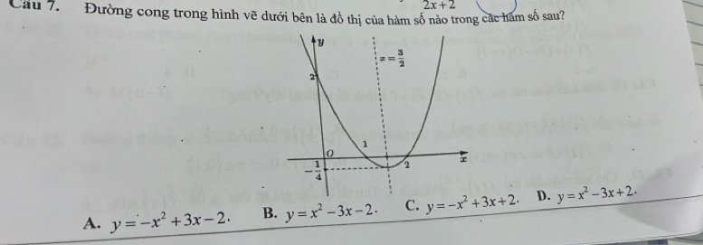 2x+2
Cầu 7.   Đường cong trong hình vẽ dưới bên là đồ thị của hàm số nào trong các hàm số sau?
A. y=-x^2+3x-2. B. y=x^2-3x-2. C. y=-x^2+3x+2. D. y=x^2-3x+2.