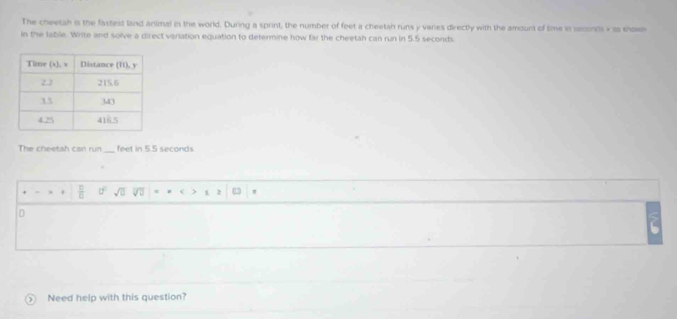 The cheetah is the fastest land animal in the world. During a sprint, the number of feet a cheetah runs y varies directly with the amount of time in seconiti x as thow 
in the table. Write and solve a direct variation equation to determine how far the cheetah can run in 5.5 seconds
The cheetah can run_ feet in 5.5 seconds. 
 □ /□   0° sqrt(0) overline sqrt(□ ) c 0
D 
Need help with this question?