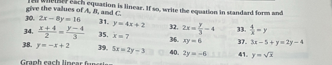 fell whether each equation is linear. If so, write the equation in standard form and 
give the values of A, B, and C. 
30. 2x-8y=16 31. y=4x+2 32. 2x= y/3 -4 33.  4/x =y
34.  (x+4)/2 = (y-4)/3  35. x=7 3x-5+y=2y-4
36. xy=6 37. 
38. y=-x+2 39. 5x=2y-3 40. 2y=-6 41. y=sqrt(x)
Graph each lin ear f ü n