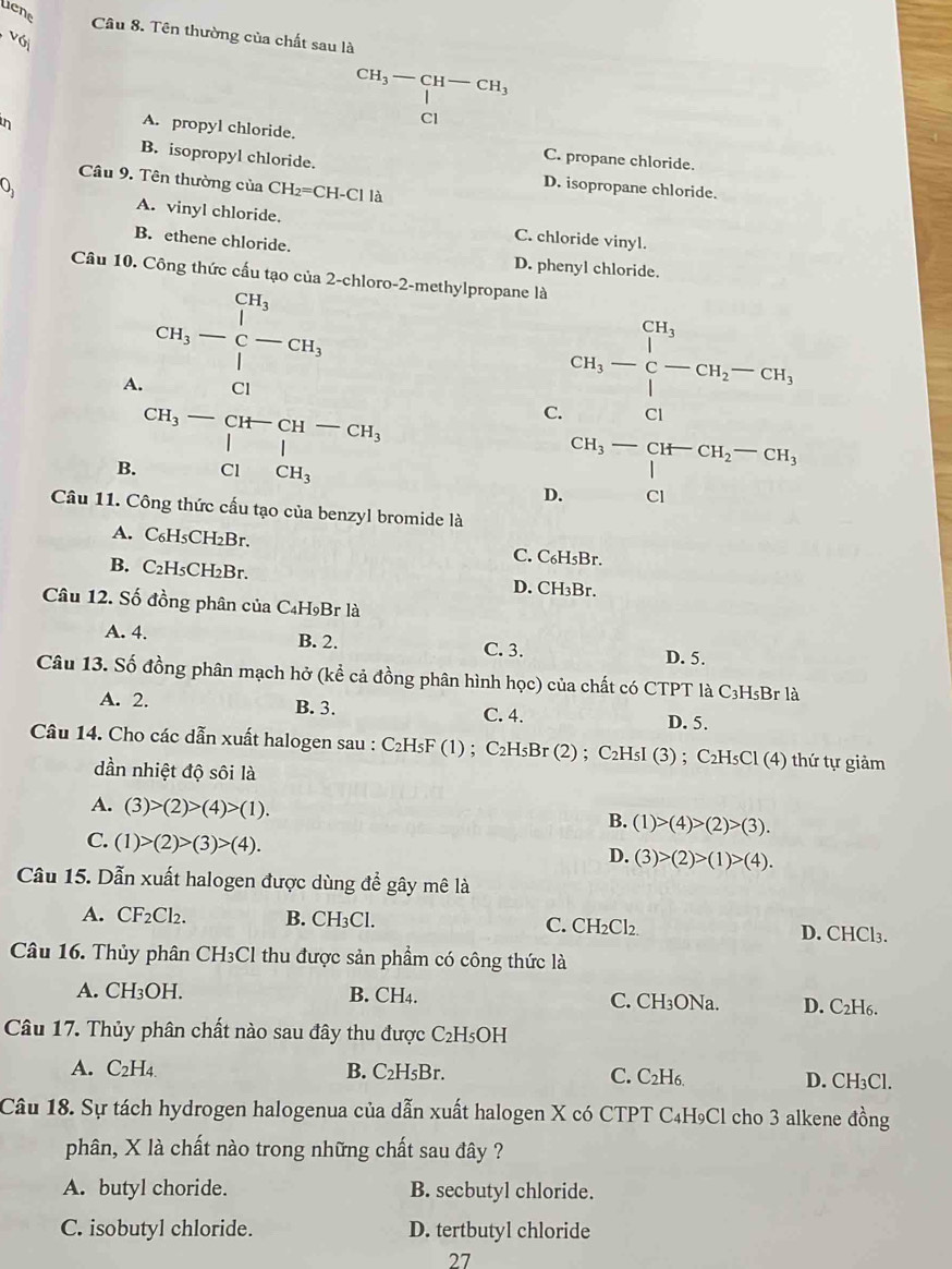 tene
Câu 8. Tên thường của chất sau là
CH_3-CH-CH_3
1
Cl
A. propyl chloride.
in C. propane chloride.
B. isopropyl chloride.
Câu 9. Tên thường của CH_2=CH-Cl là
0 D. isopropane chloride.
A. vinyl chloride.
B. ethene chloride.
C. chloride vinyl.
D. phenyl chloride.
Câu 10. Công thức cấu tạo của 2-chloro-2-methylpropane là
A. cn,-beginarrayr C-C C|-|C| CH_3-∈tlimits _C^((CH_3))-CH_2-CH,
C.
B. beginarrayr CH_3-CH-CH-CH_3 |□ | ClCH_3endarray beginarrayr CH_3-CH-CH_2-CH_3 CIendarray
D.
Câu 11. Công thức cấu tạo của benzyl bromide là
A. C₆H₅CH₂Br. C. C₆H₅Br.
B. C₂H₅CH₂Br. D. CH₃Br.
Câu 12. Số đồng phân của C₄H₉Br là
A. 4. B. 2. C. 3. D. 5.
Câu 13. Số đồng phân mạch hở (kể cả đồng phân hình học) của chất có CTPT là C₃HsBr là
A. 2. B. 3. C. 4. D. 5.
Câu 14. Cho các dẫn xuất halogen sau : C₂H₅F (1) ; C₂H₅Br (2) ; C₂H₅I (3) ; C₂H₅Cl (4) thứ tự giảm
dần nhiệt độ sôi là
A. (3)>(2)>(4)>(1).
B. (1)>(4)>(2)>(3).
C. (1)>(2)>(3)>(4).
D. (3)>(2)>(1)>(4).
Câu 15. Dẫn xuất halogen được dùng để gây mê là
A. CF_2Cl_2. B. CH₃Cl. C. CH₂Cl₂. D. CHCl₃.
Câu 16. Thủy phân CH₃Cl thu được sản phẩm có công thức là
A. CH₃OH. B. CH4. C. CH₃ONa. D. C₂H6.
Câu 17. Thủy phân chất nào sau đây thu được C_2H 15oH
A. C_2H_4 B. C_2H_5Br. C. C₂H6 D. CH₃Cl.
Câu 18. Sự tách hydrogen halogenua của dẫn xuất halogen X có CTPT C₄H₉Cl cho 3 alkene đồng
phân, X là chất nào trong những chất sau đây ?
A. butyl choride. B. secbutyl chloride.
C. isobutyl chloride. D. tertbutyl chloride
27