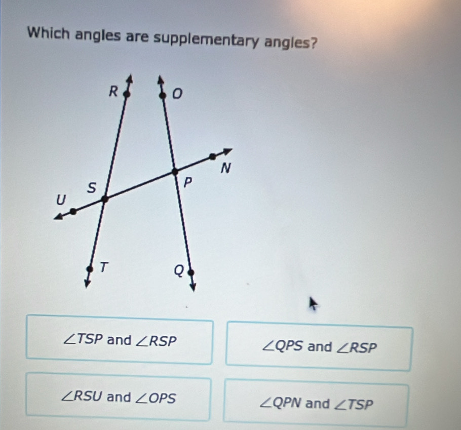 Which angles are supplementary angles?
∠ TSP and ∠ RSP
∠ QPS and ∠ RSP
∠ RSU and ∠ OPS ∠ QPN and ∠ TSP