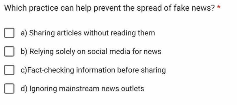 Which practice can help prevent the spread of fake news? *
a) Sharing articles without reading them
b) Relying solely on social media for news
c)Fact-checking information before sharing
d) Ignoring mainstream news outlets