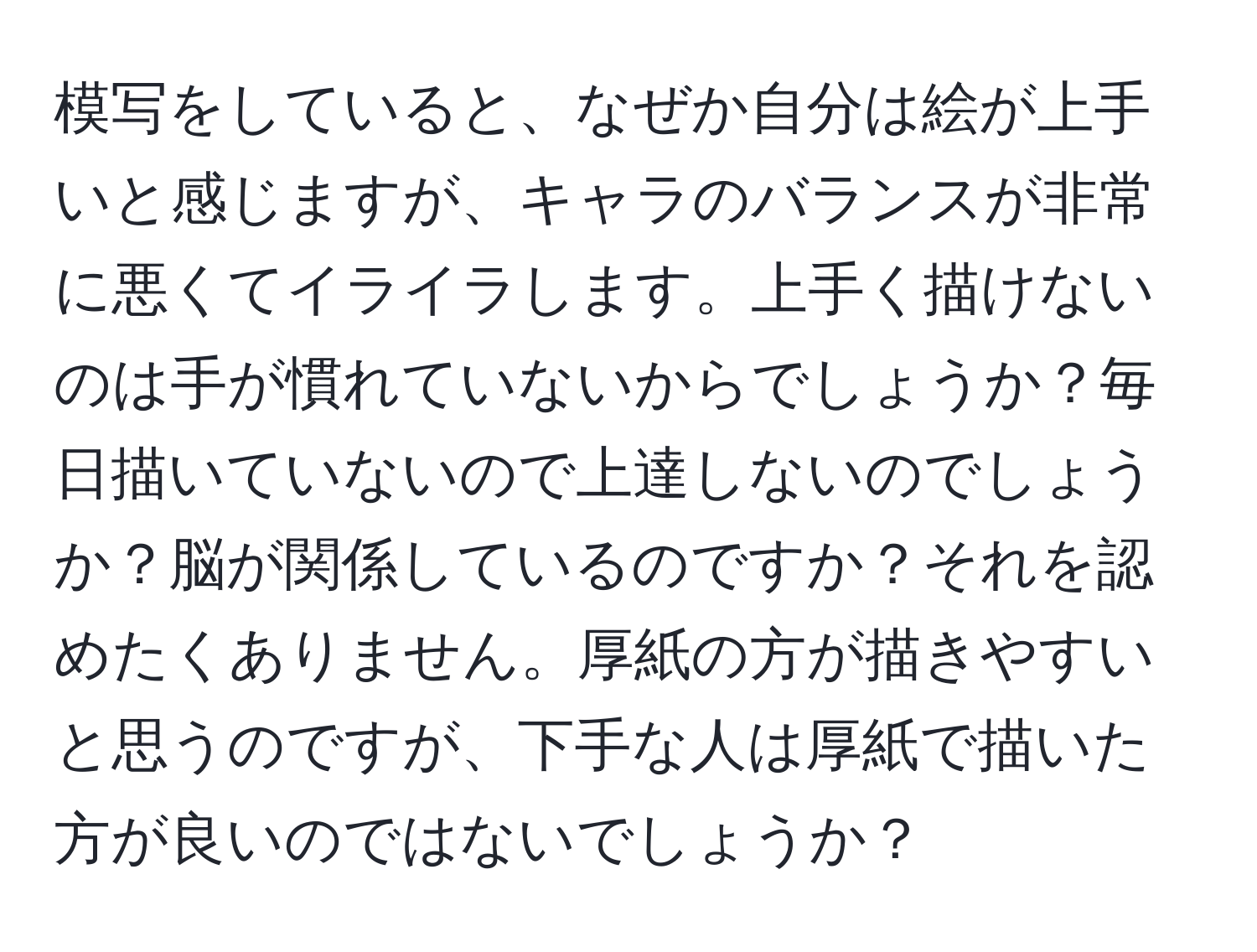 模写をしていると、なぜか自分は絵が上手いと感じますが、キャラのバランスが非常に悪くてイライラします。上手く描けないのは手が慣れていないからでしょうか？毎日描いていないので上達しないのでしょうか？脳が関係しているのですか？それを認めたくありません。厚紙の方が描きやすいと思うのですが、下手な人は厚紙で描いた方が良いのではないでしょうか？