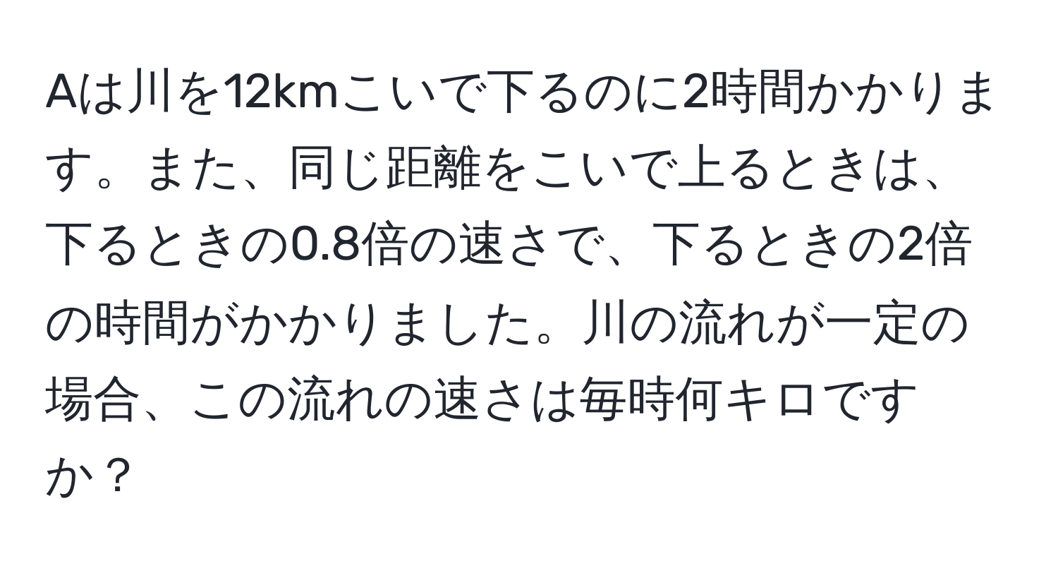 Aは川を12kmこいで下るのに2時間かかります。また、同じ距離をこいで上るときは、下るときの0.8倍の速さで、下るときの2倍の時間がかかりました。川の流れが一定の場合、この流れの速さは毎時何キロですか？