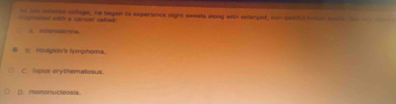 to too enteed college, he begen to experience night sweats along with enlarged, non-painful lymon soole oe
C agnosssf with a cancer called:
A sceroderma.
B. Hodgkin's lymphoma.
C. lupus erythematosus.
D. mononucleosis.