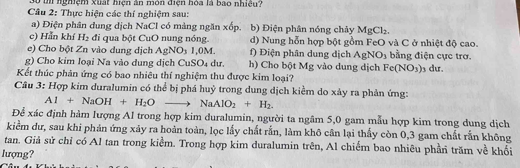 Số th nghiệm xuất hiện ăn môn điện hóa là bao nhiều? 
Câu 2: Thực hiện các thí nghiệm sau: 
a) Điện phân dung dịch NaCl có màng ngăn xhat op b) Điện phân nóng chảy MgCl_2. 
c) Hẫn khí H_2 đi qua bột CuO nung nóng. d) Nung hỗn hợp bột gồm FeO và C ở nhiệt độ cao. 
e) Cho bột Zn vào dung dịch AgNO₃ 1,0M. f) Điện phân dung dịch AgNO_3 bằng điện cực trơ. 
g) Cho kim loại Na vào dung dịch CuSO_4 du. h) Cho bột Mg vào dung dịch Fe(NO_3) 3 dư. 
Kết thúc phản ứng có bao nhiêu thí nghiệm thu được kim loại? 
Câu 3: Hợp kim duralumin có thể bị phá huỷ trong dung dịch kiềm do xảy ra phản ứng:
A1+NaOH+H_2Oto NaAlO_2+H_2. 
Để xác định hàm lượng Al trong hợp kim duralumin, người ta ngâm 5, 0 gam mẫu hợp kim trong dung dịch 
kiểm dư, sau khi phản ứng xảy ra hoàn toàn, lọc lấy chất rắn, làm khô cân lại thấy còn 0, 3 gam chất rắn không 
tan. Giả sử chỉ có Al tan trong kiềm. Trong hợp kim duralumin trên, Al chiếm bao nhiêu phần trăm về khối 
lượng?