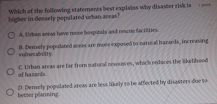 Which of the following statements best explains why disaster risk is 1 point
higher in densely populated urban areas?
A. Urban areas have more hospitals and rescue facilities.
B. Densely populated areas are more exposed to natural hazards, increasing
vulnerability.
C. Urban areas are far from natural resources, which reduces the likelihood
of hazards.
D. Densely populated areas are less likely to be affected by disasters due to
better planning.