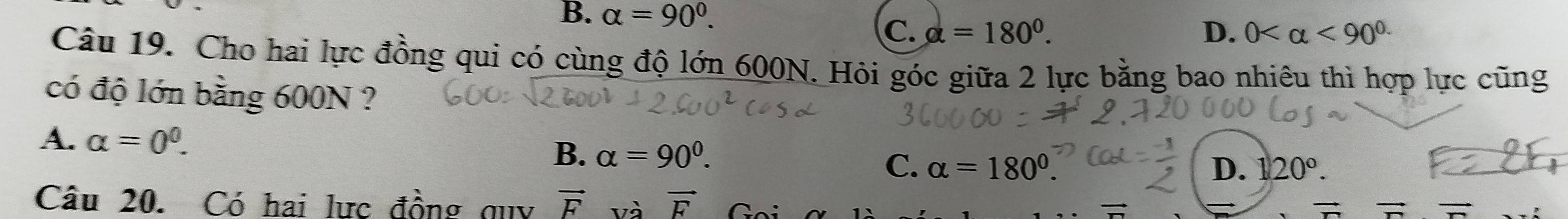 B. alpha =90°. D. 0 <90^(circ .)
C. alpha =180°. 
Câu 19. Cho hai lực đồng qui có cùng độ lớn 600N. Hỏi góc giữa 2 lực bằng bao nhiêu thì hợp lực cũng
có độ lớn bằng 600N ?
A. alpha =0^0. B. alpha =90^0.
C. alpha =180°. D. 120°. 
Câu 20. Có hai lực đồng quy vector F và vector F