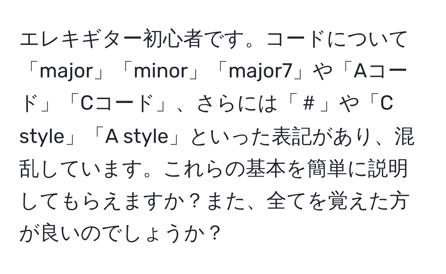 エレキギター初心者です。コードについて「major」「minor」「major7」や「Aコード」「Cコード」、さらには「＃」や「C style」「A style」といった表記があり、混乱しています。これらの基本を簡単に説明してもらえますか？また、全てを覚えた方が良いのでしょうか？