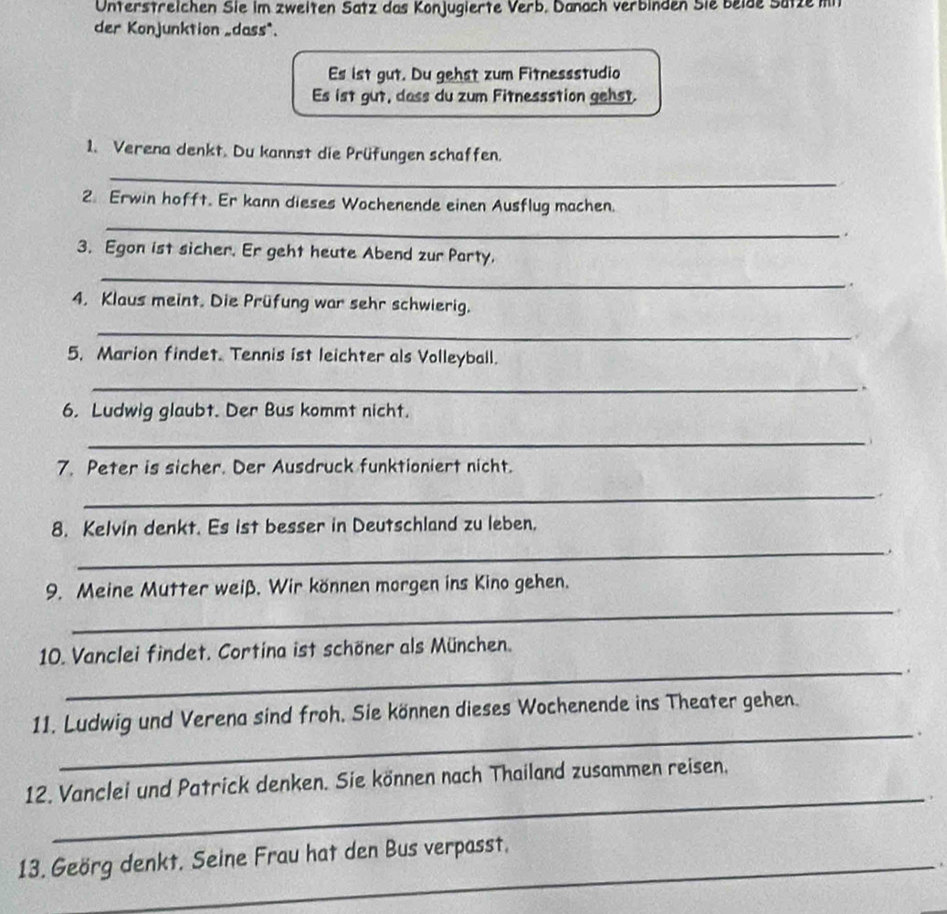 Unterstreichen Sie im zweiten Satz das Konjugierte Verb. Danach verbinden Sie beide Sätze mi 
der Konjunktion _dass*. 
Es ist gut. Du gehst zum Fitnessstudio 
Es ist gut, dass du zum Fitnessstion gehst. 
1. Verena denkt. Du kannst die Prüfungen schaffen. 
_ 
2. Erwin hofft. Er kann dieses Wochenende einen Ausflug machen. 
_ 
. 
3. Egon ist sicher. Er geht heute Abend zur Party. 
_ 
. 
4. Klaus meint. Die Prüfung war sehr schwierig. 
_ 
5. Marion findet. Tennis ist leichter als Volleyball. 
_. 
6. Ludwig glaubt. Der Bus kommt nicht. 
_ 
7. Peter is sicher. Der Ausdruck funktioniert nicht. 
_. 
8. Kelvin denkt. Es ist besser in Deutschland zu leben. 
_ 
_ 
9. Meine Mutter weiß. Wir können morgen ins Kino gehen. 
_ 
10. Vanclei findet. Cortina ist schöner als München. 
. 
11. Ludwig und Verena sind froh. Sie können dieses Wochenende ins Theater gehen. 
_. 
_ 
12. Vanclei und Patrick denken. Sie können nach Thailand zusammen reisen. 
13. Geörg denkt. Seine Frau hat den Bus verpasst. 
_.