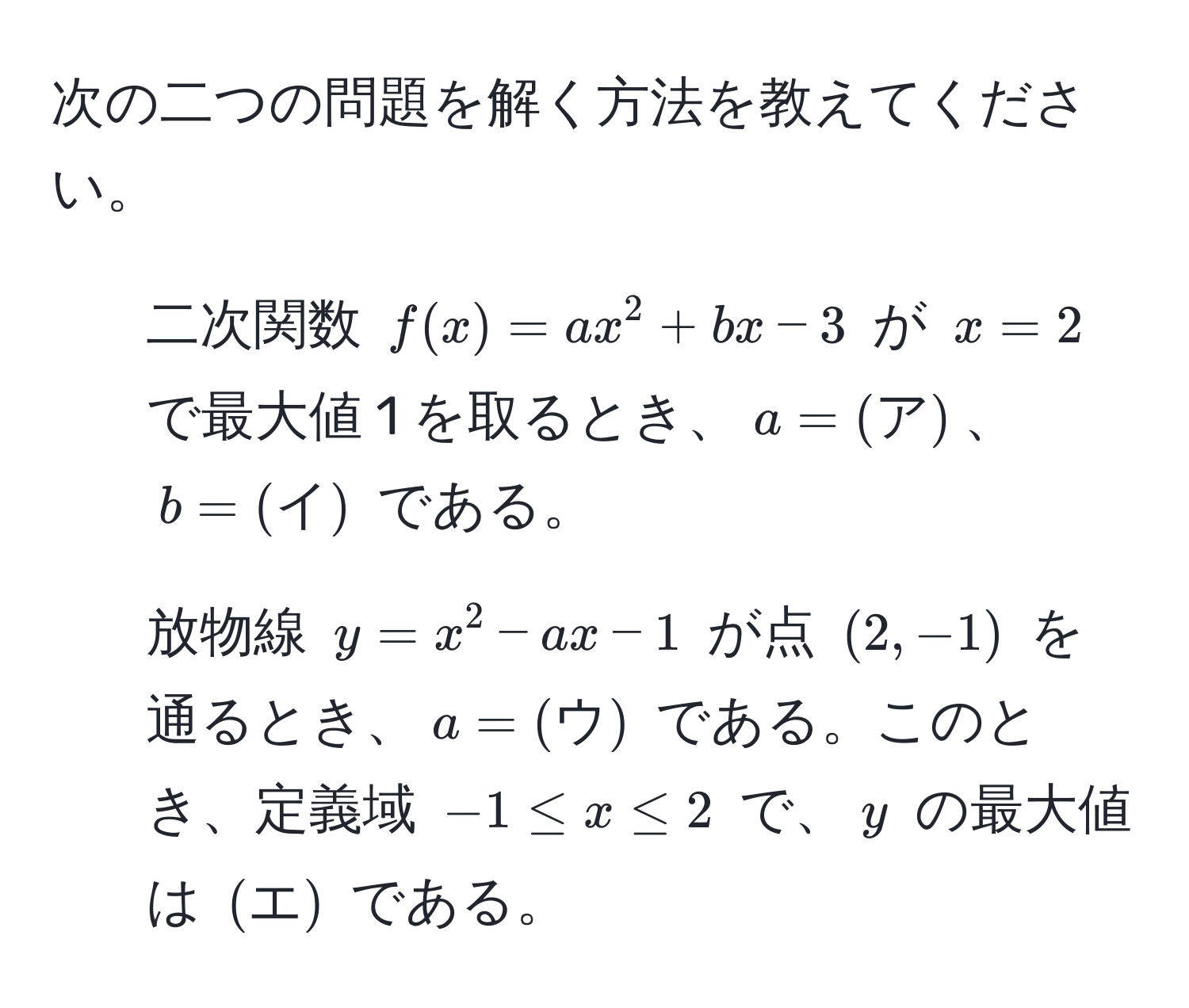 次の二つの問題を解く方法を教えてください。

1. 二次関数 $f(x) = ax^(2 + bx - 3$ が $x = 2$ で最大値 1 を取るとき、$a = (ア))$、$b = (イ)$ である。

2. 放物線 $y = x^(2 - ax - 1$ が点 $(2, -1)$ を通るとき、$a = (ウ))$ である。このとき、定義域 $-1 ≤ x ≤ 2$ で、$y$ の最大値は $(エ)$ である。