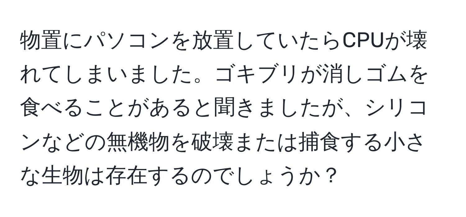 物置にパソコンを放置していたらCPUが壊れてしまいました。ゴキブリが消しゴムを食べることがあると聞きましたが、シリコンなどの無機物を破壊または捕食する小さな生物は存在するのでしょうか？