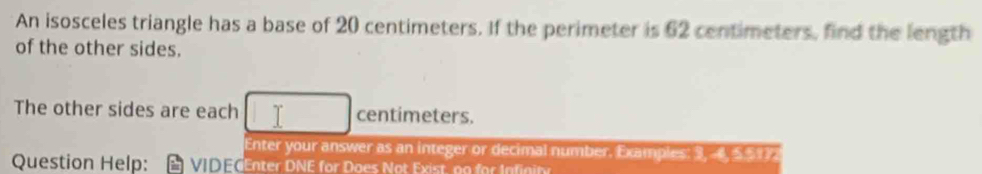 An isosceles triangle has a base of 20 centimeters. If the perimeter is 62 centimeters, find the length 
of the other sides. 
The other sides are each centimeters. 
Enter your answer as an integer or decimal number. Examples: 3, 4, 551
Question Help: VIDECEnter DNE for Does Not Exist, no for Infinity