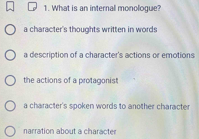 What is an internal monologue?
a character's thoughts written in words
a description of a character's actions or emotions
the actions of a protagonist
a character's spoken words to another character
narration about a character