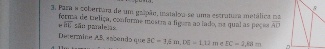 Para a cobertura de um galpão, instalou-se uma estrutura metálica na 
forma de treliça, conforme mostra a figura ao lado, na qual as peças overline AD
e overline BE são paralelas. 
Determine AB, sabendo que BC=3,6m, DE=1,12m e EC=2,88m.