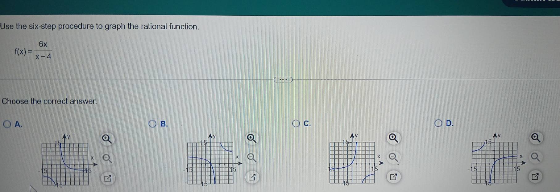 Use the six-step procedure to graph the rational function.
f(x)= 6x/x-4 
Choose the correct answer. 
A. 
B. 
C. 
D.