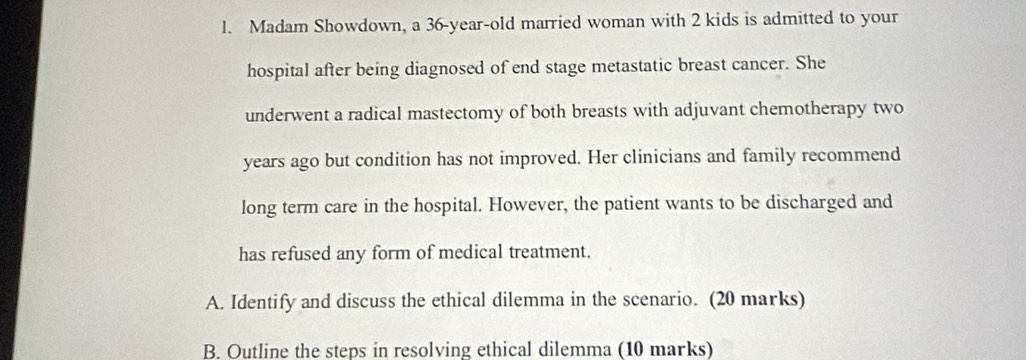 Madam Showdown, a 36-year -old married woman with 2 kids is admitted to your 
hospital after being diagnosed of end stage metastatic breast cancer. She 
underwent a radical mastectomy of both breasts with adjuvant chemotherapy two 
years ago but condition has not improved. Her clinicians and family recommend 
long term care in the hospital. However, the patient wants to be discharged and 
has refused any form of medical treatment. 
A. Identify and discuss the ethical dilemma in the scenario. (20 marks) 
B. Outline the steps in resolving ethical dilemma (10 marks)