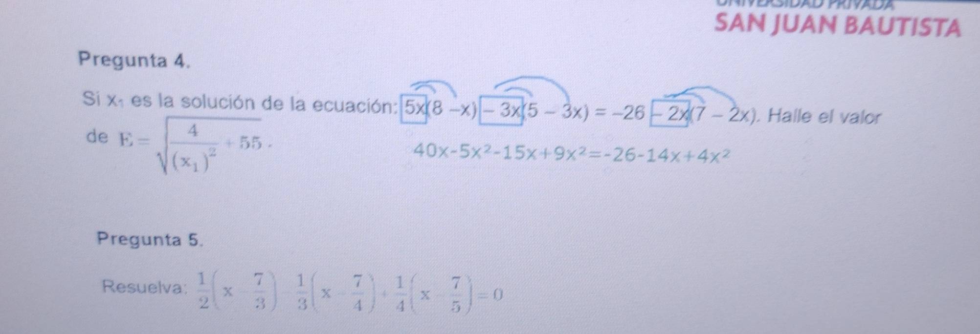 SAN JUAN BAUTISTA 
Pregunta 4. 
Si xã es la solución de la ecuación: 5x(8-x)-3x(5-3x)=-26-2x(7-2x). Halle el valor 
de E=sqrt(frac 4)(x_1)^2+55.
40x-5x^2-15x+9x^2=-26-14x+4x^2
Pregunta 5. 
Resuelva:  1/2 (x- 7/3 )- 1/3 (x- 7/4 )+ 1/4 (x- 7/5 )=0